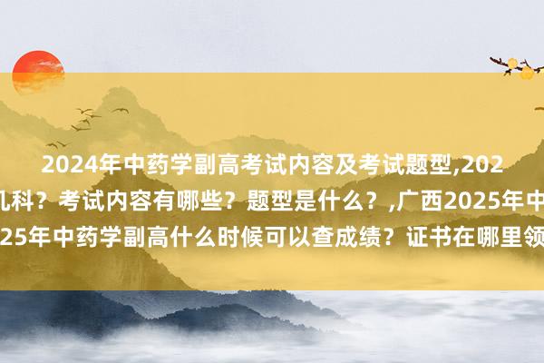 2024年中药学副高考试内容及考试题型,2024年中药学副高考试考几科？考试内容有哪些？题型是什么？,广西2025年中药学副高什么时候可以查成绩？证书在哪里领取？成绩及格分？