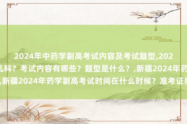 2024年中药学副高考试内容及考试题型,2024年中药学副高考试考几科？考试内容有哪些？题型是什么？,新疆2024年药学副高考试时间在什么时候？准考证打印时间？
