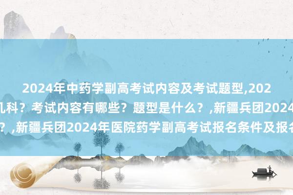 2024年中药学副高考试内容及考试题型,2024年中药学副高考试考几科？考试内容有哪些？题型是什么？,新疆兵团2024年医院药学副高考试报名条件及报名时间？