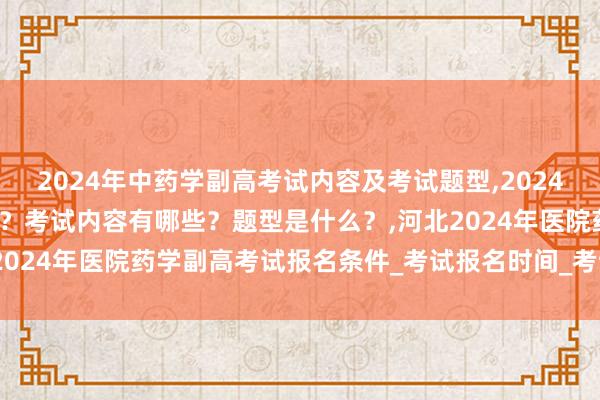 2024年中药学副高考试内容及考试题型,2024年中药学副高考试考几科？考试内容有哪些？题型是什么？,河北2024年医院药学副高考试报名条件_考试报名时间_考试报名入口