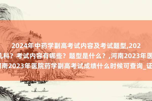 2024年中药学副高考试内容及考试题型,2024年中药学副高考试考几科？考试内容有哪些？题型是什么？,河南2023年医院药学副高考试成绩什么时候可查询_证书怎么领取