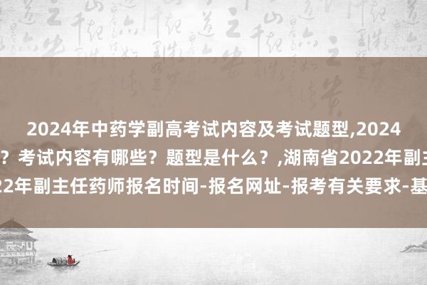 2024年中药学副高考试内容及考试题型,2024年中药学副高考试考几科？考试内容有哪些？题型是什么？,湖南省2022年副主任药师报名时间-报名网址-报考有关要求-基层服务有关要求