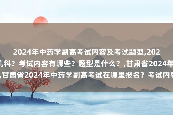 2024年中药学副高考试内容及考试题型,2024年中药学副高考试考几科？考试内容有哪些？题型是什么？,甘肃省2024年中药学副高考试在哪里报名？考试内容有哪些？