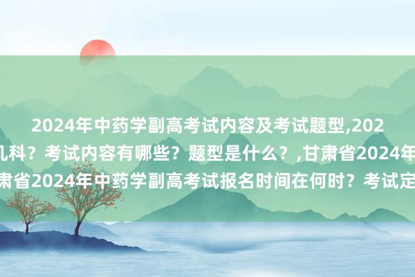 2024年中药学副高考试内容及考试题型,2024年中药学副高考试考几科？考试内容有哪些？题型是什么？,甘肃省2024年中药学副高考试报名时间在何时？考试定在什么时候？