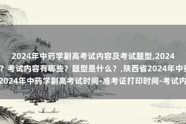 2024年中药学副高考试内容及考试题型,2024年中药学副高考试考几科？考试内容有哪些？题型是什么？,陕西省2024年中药学副高考试时间-准考证打印时间-考试内容-考试题型