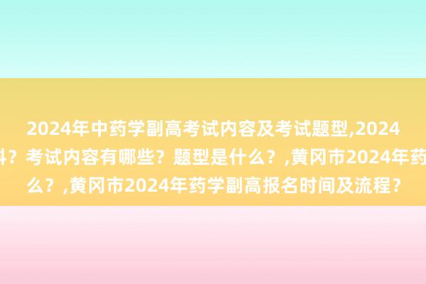 2024年中药学副高考试内容及考试题型,2024年中药学副高考试考几科？考试内容有哪些？题型是什么？,黄冈市2024年药学副高报名时间及流程？