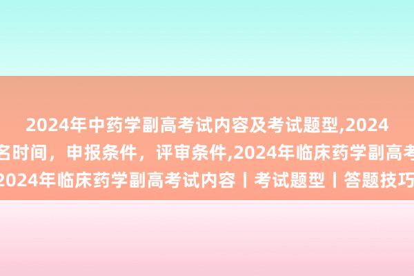 2024年中药学副高考试内容及考试题型,2024年临床副主任药师职称报名时间，申报条件，评审条件,2024年临床药学副高考试内容丨考试题型丨答题技巧丨