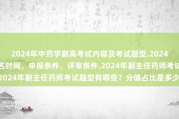 2024年中药学副高考试内容及考试题型,2024年临床副主任药师职称报名时间，申报条件，评审条件,2024年副主任药师考试题型有哪些？分值占比是多少？