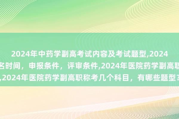2024年中药学副高考试内容及考试题型,2024年临床副主任药师职称报名时间，申报条件，评审条件,2024年医院药学副高职称考几个科目，有哪些题型？