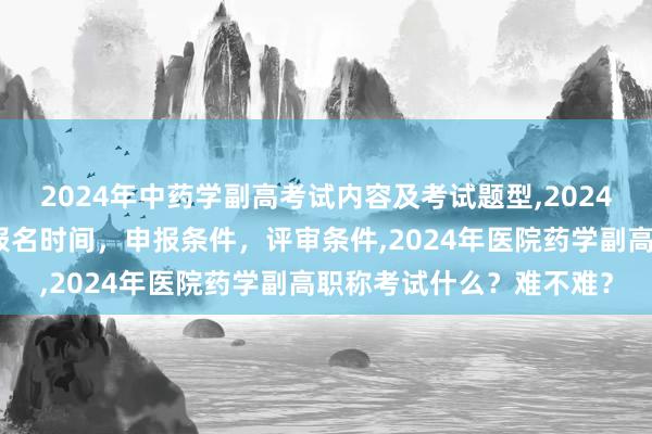 2024年中药学副高考试内容及考试题型,2024年临床副主任药师职称报名时间，申报条件，评审条件,2024年医院药学副高职称考试什么？难不难？