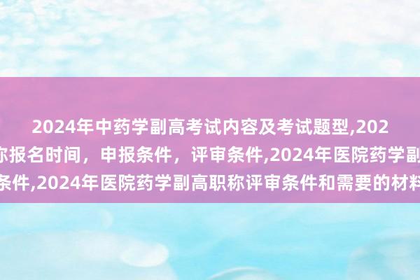 2024年中药学副高考试内容及考试题型,2024年临床副主任药师职称报名时间，申报条件，评审条件,2024年医院药学副高职称评审条件和需要的材料