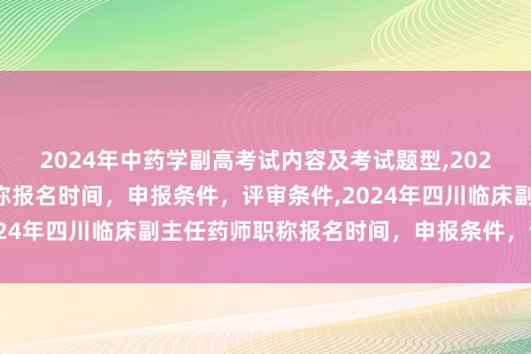 2024年中药学副高考试内容及考试题型,2024年临床副主任药师职称报名时间，申报条件，评审条件,2024年四川临床副主任药师职称报名时间，申报条件，评审条件