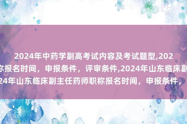 2024年中药学副高考试内容及考试题型,2024年临床副主任药师职称报名时间，申报条件，评审条件,2024年山东临床副主任药师职称报名时间，申报条件，评审条件