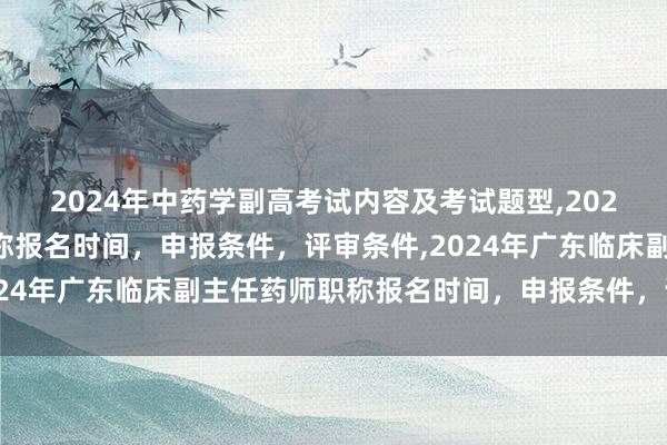 2024年中药学副高考试内容及考试题型,2024年临床副主任药师职称报名时间，申报条件，评审条件,2024年广东临床副主任药师职称报名时间，申报条件，评审条件