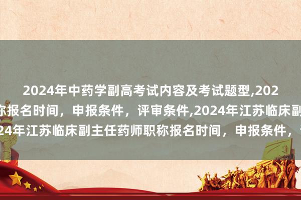 2024年中药学副高考试内容及考试题型,2024年临床副主任药师职称报名时间，申报条件，评审条件,2024年江苏临床副主任药师职称报名时间，申报条件，评审条件