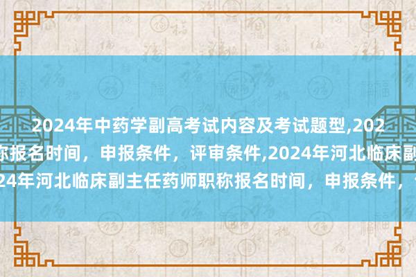 2024年中药学副高考试内容及考试题型,2024年临床副主任药师职称报名时间，申报条件，评审条件,2024年河北临床副主任药师职称报名时间，申报条件，评审条件