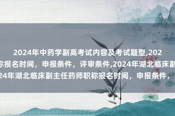 2024年中药学副高考试内容及考试题型,2024年临床副主任药师职称报名时间，申报条件，评审条件,2024年湖北临床副主任药师职称报名时间，申报条件，评审条件