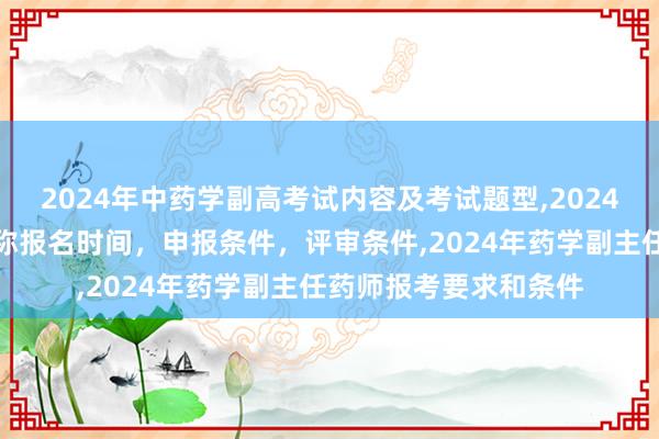 2024年中药学副高考试内容及考试题型,2024年临床副主任药师职称报名时间，申报条件，评审条件,2024年药学副主任药师报考要求和条件