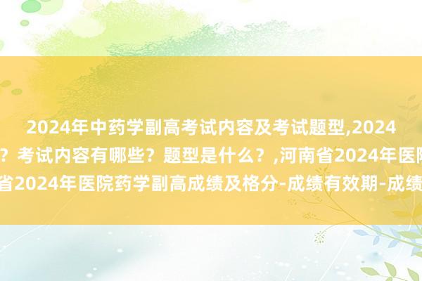2024年中药学副高考试内容及考试题型,2024年中药学副高考试考几科？考试内容有哪些？题型是什么？,河南省2024年医院药学副高成绩及格分-成绩有效期-成绩查询方式？