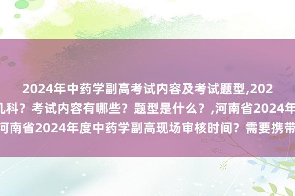 2024年中药学副高考试内容及考试题型,2024年中药学副高考试考几科？考试内容有哪些？题型是什么？,河南省2024年度中药学副高现场审核时间？需要携带哪些资料？