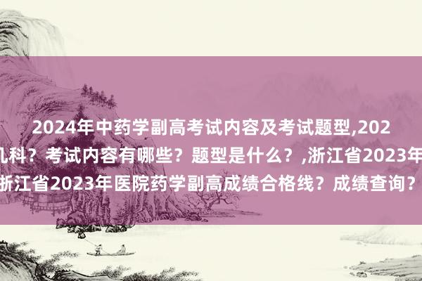 2024年中药学副高考试内容及考试题型,2024年中药学副高考试考几科？考试内容有哪些？题型是什么？,浙江省2023年医院药学副高成绩合格线？成绩查询？证书领取？