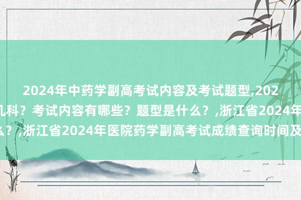2024年中药学副高考试内容及考试题型,2024年中药学副高考试考几科？考试内容有哪些？题型是什么？,浙江省2024年医院药学副高考试成绩查询时间及入口？