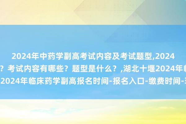 2024年中药学副高考试内容及考试题型,2024年中药学副高考试考几科？考试内容有哪些？题型是什么？,湖北十堰2024年临床药学副高报名时间-报名入口-缴费时间-现场确认时间？