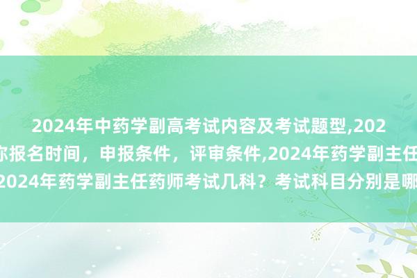 2024年中药学副高考试内容及考试题型,2024年临床副主任药师职称报名时间，申报条件，评审条件,2024年药学副主任药师考试几科？考试科目分别是哪几个？