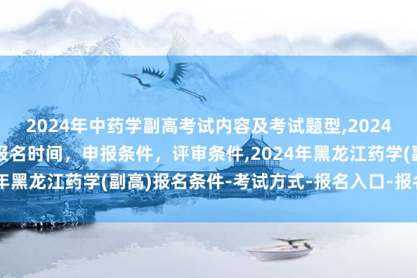 2024年中药学副高考试内容及考试题型,2024年临床副主任药师职称报名时间，申报条件，评审条件,2024年黑龙江药学(副高)报名条件-考试方式-报名入口-报名时间？
