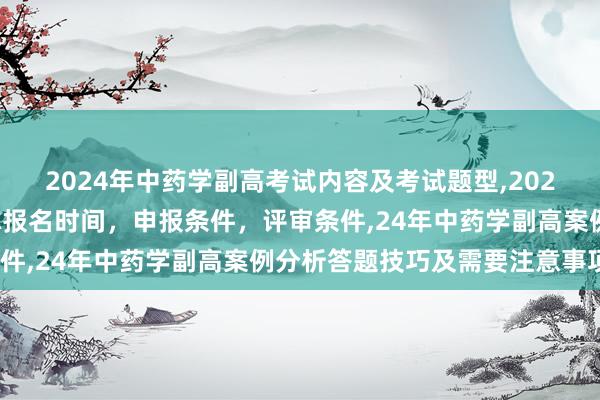 2024年中药学副高考试内容及考试题型,2024年临床副主任药师职称报名时间，申报条件，评审条件,24年中药学副高案例分析答题技巧及需要注意事项？
