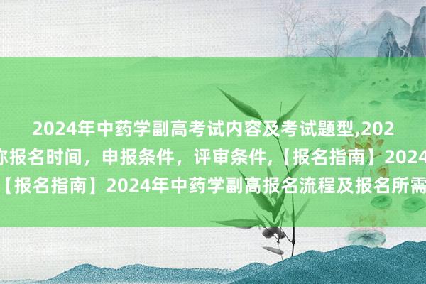 2024年中药学副高考试内容及考试题型,2024年临床副主任药师职称报名时间，申报条件，评审条件,【报名指南】2024年中药学副高报名流程及报名所需材料？
