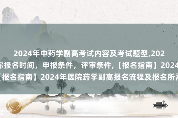 2024年中药学副高考试内容及考试题型,2024年临床副主任药师职称报名时间，申报条件，评审条件,【报名指南】2024年医院药学副高报名流程及报名所需材料？