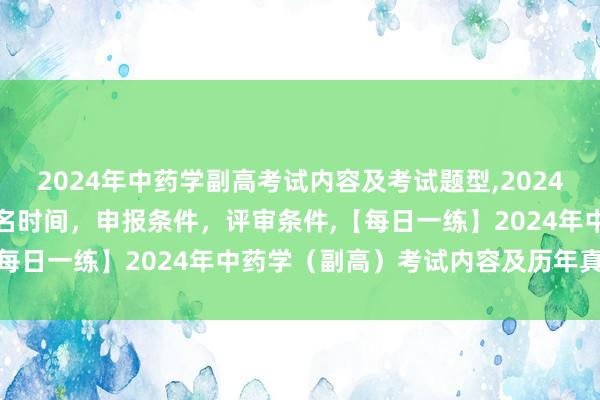 2024年中药学副高考试内容及考试题型,2024年临床副主任药师职称报名时间，申报条件，评审条件,【每日一练】2024年中药学（副高）考试内容及历年真题！