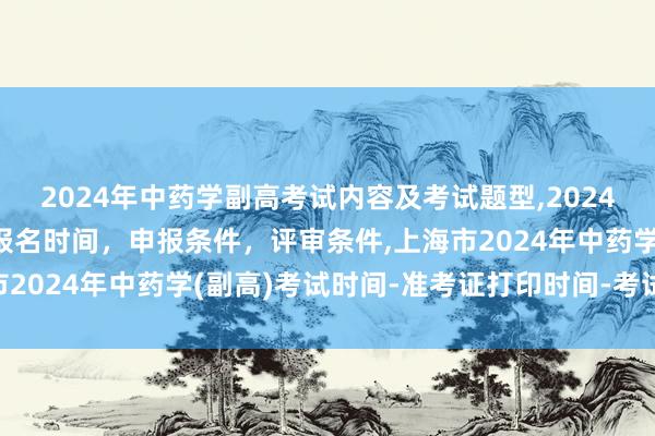 2024年中药学副高考试内容及考试题型,2024年临床副主任药师职称报名时间，申报条件，评审条件,上海市2024年中药学(副高)考试时间-准考证打印时间-考试科目？