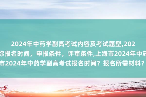 2024年中药学副高考试内容及考试题型,2024年临床副主任药师职称报名时间，申报条件，评审条件,上海市2024年中药学副高考试报名时间？报名所需材料？报名条件-