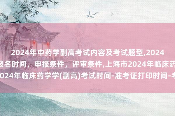 2024年中药学副高考试内容及考试题型,2024年临床副主任药师职称报名时间，申报条件，评审条件,上海市2024年临床药学学(副高)考试时间-准考证打印时间-考试科目？