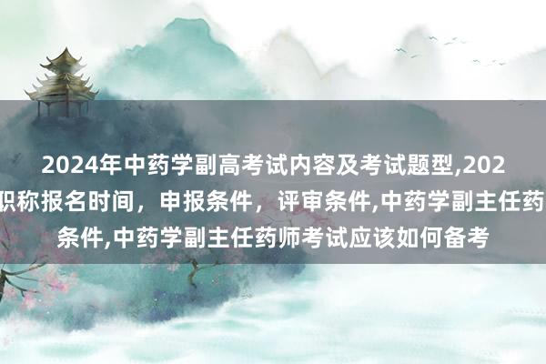 2024年中药学副高考试内容及考试题型,2024年临床副主任药师职称报名时间，申报条件，评审条件,中药学副主任药师考试应该如何备考