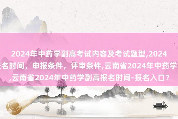 2024年中药学副高考试内容及考试题型,2024年临床副主任药师职称报名时间，申报条件，评审条件,云南省2024年中药学副高报名时间-报名入口？