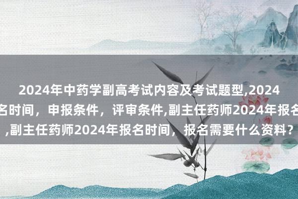 2024年中药学副高考试内容及考试题型,2024年临床副主任药师职称报名时间，申报条件，评审条件,副主任药师2024年报名时间，报名需要什么资料？