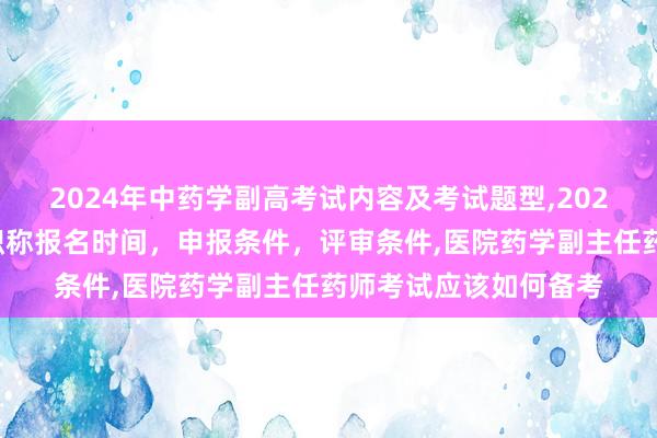 2024年中药学副高考试内容及考试题型,2024年临床副主任药师职称报名时间，申报条件，评审条件,医院药学副主任药师考试应该如何备考