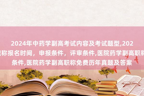 2024年中药学副高考试内容及考试题型,2024年临床副主任药师职称报名时间，申报条件，评审条件,医院药学副高职称免费历年真题及答案