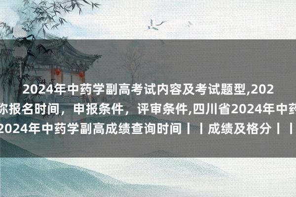 2024年中药学副高考试内容及考试题型,2024年临床副主任药师职称报名时间，申报条件，评审条件,四川省2024年中药学副高成绩查询时间丨丨成绩及格分丨丨成绩有效期？