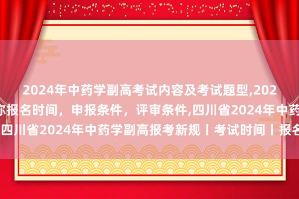 2024年中药学副高考试内容及考试题型,2024年临床副主任药师职称报名时间，申报条件，评审条件,四川省2024年中药学副高报考新规丨考试时间丨报名时间
