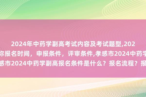 2024年中药学副高考试内容及考试题型,2024年临床副主任药师职称报名时间，申报条件，评审条件,孝感市2024中药学副高报名条件是什么？报名流程？报名时间？