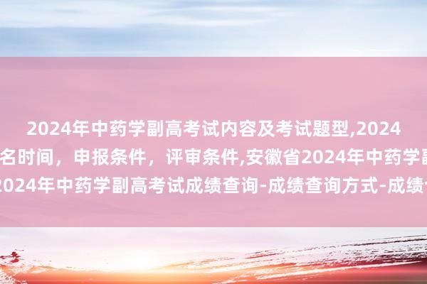 2024年中药学副高考试内容及考试题型,2024年临床副主任药师职称报名时间，申报条件，评审条件,安徽省2024年中药学副高考试成绩查询-成绩查询方式-成绩合格标准