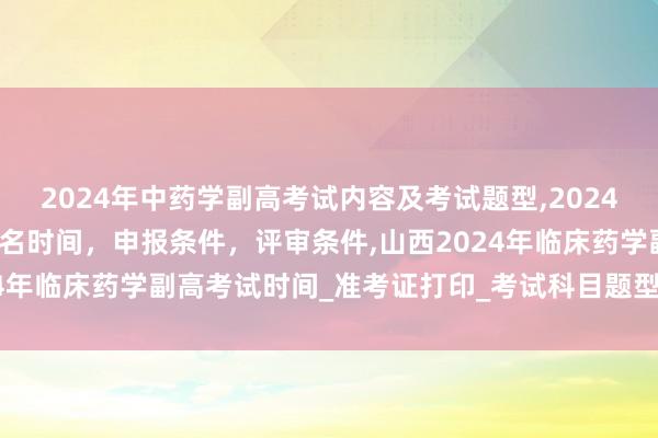 2024年中药学副高考试内容及考试题型,2024年临床副主任药师职称报名时间，申报条件，评审条件,山西2024年临床药学副高考试时间_准考证打印_考试科目题型_考试内容