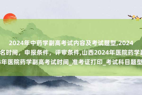 2024年中药学副高考试内容及考试题型,2024年临床副主任药师职称报名时间，申报条件，评审条件,山西2024年医院药学副高考试时间_准考证打印_考试科目题型_考试内容