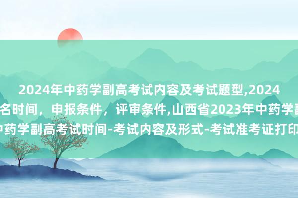 2024年中药学副高考试内容及考试题型,2024年临床副主任药师职称报名时间，申报条件，评审条件,山西省2023年中药学副高考试时间-考试内容及形式-考试准考证打印-考试题型及费用