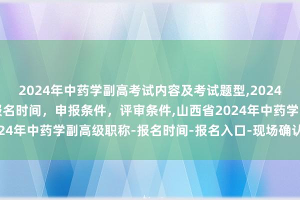 2024年中药学副高考试内容及考试题型,2024年临床副主任药师职称报名时间，申报条件，评审条件,山西省2024年中药学副高级职称-报名时间-报名入口-现场确认-报名条件