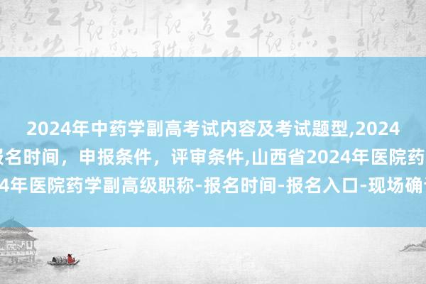 2024年中药学副高考试内容及考试题型,2024年临床副主任药师职称报名时间，申报条件，评审条件,山西省2024年医院药学副高级职称-报名时间-报名入口-现场确认-报名条件